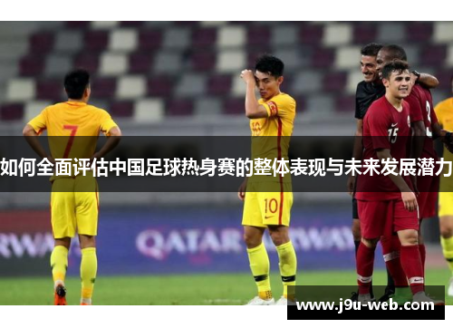 如何全面评估中国足球热身赛的整体表现与未来发展潜力