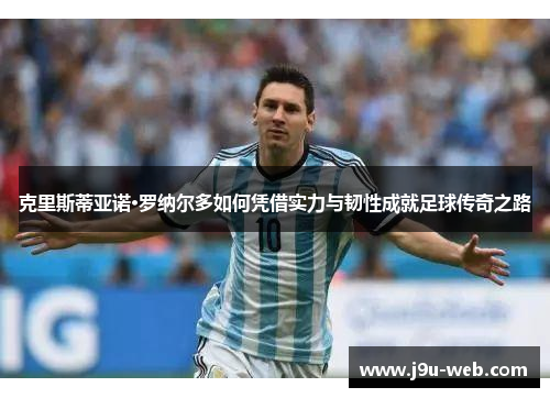 克里斯蒂亚诺·罗纳尔多如何凭借实力与韧性成就足球传奇之路