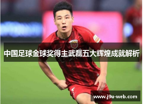 中国足球金球奖得主武磊五大辉煌成就解析