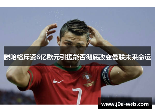 滕哈格斥资6亿欧元引援能否彻底改变曼联未来命运