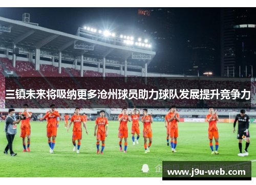 三镇未来将吸纳更多沧州球员助力球队发展提升竞争力