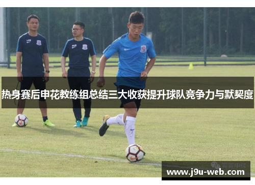 热身赛后申花教练组总结三大收获提升球队竞争力与默契度