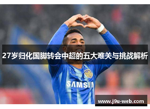 27岁归化国脚转会中超的五大难关与挑战解析
