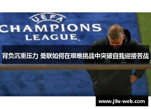 背负沉重压力 曼联如何在艰难挑战中突破自我迎接苦战