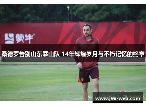桑德罗告别山东泰山队 14年辉煌岁月与不朽记忆的终章