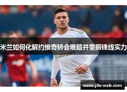 米兰如何化解约维奇转会难题并重振锋线实力
