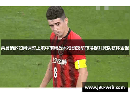 莱昂纳多如何调整上港中前场战术推动攻防转换提升球队整体表现