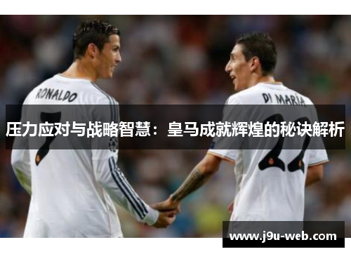 压力应对与战略智慧：皇马成就辉煌的秘诀解析