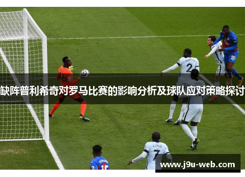 缺阵普利希奇对罗马比赛的影响分析及球队应对策略探讨