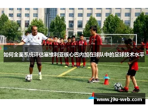如何全面系统评估塞维利亚核心巴内加在球队中的足球技术水平