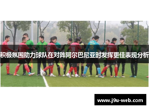 积极氛围助力球队在对阵阿尔巴尼亚时发挥更佳表现分析