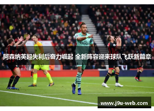 阿森纳英超失利后奋力崛起 全新阵容迎来球队飞跃新篇章